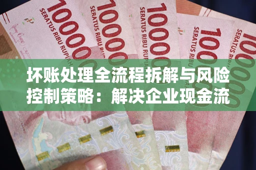 济南坏账处理全流程拆解与风险控制策略：解决企业现金流顽疾的实战指南