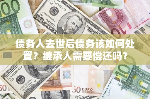 济南债务人去世后债务该如何处置？继承人需要偿还吗？