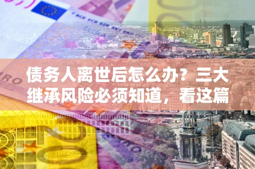 济南债务人离世后怎么办？三大继承风险必须知道，看这篇就够了