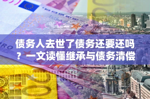 济南债务人去世了债务还要还吗？一文读懂继承与债务清偿