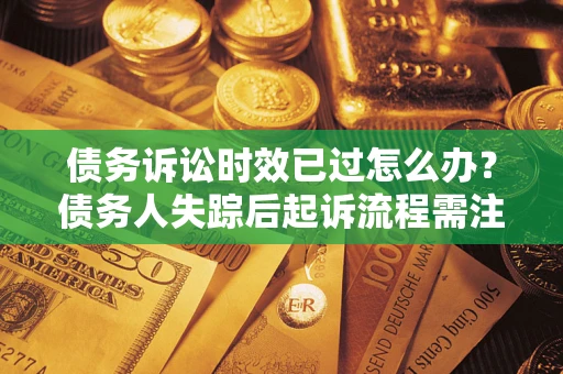 济南债务诉讼时效已过怎么办？债务人失踪后起诉流程需注意什么？