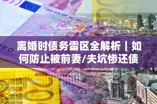 济南离婚时债务雷区全解析｜如何防止被前妻/夫坑惨还债？