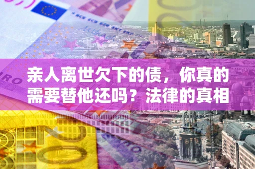 济南亲人离世欠下的债，你真的需要替他还吗？法律的真相或许与你想的不一样